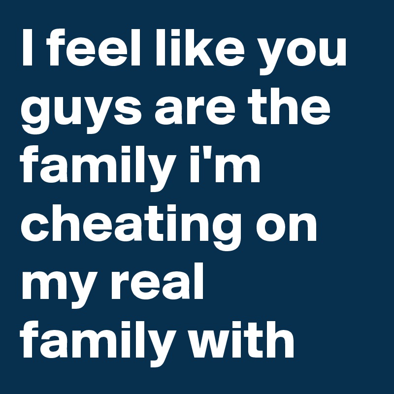 I feel like you guys are the family i'm cheating on my real family with