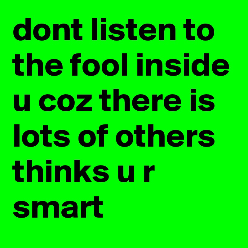 dont listen to the fool inside u coz there is lots of others thinks u r smart