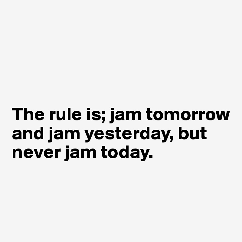




The rule is; jam tomorrow and jam yesterday, but never jam today.


