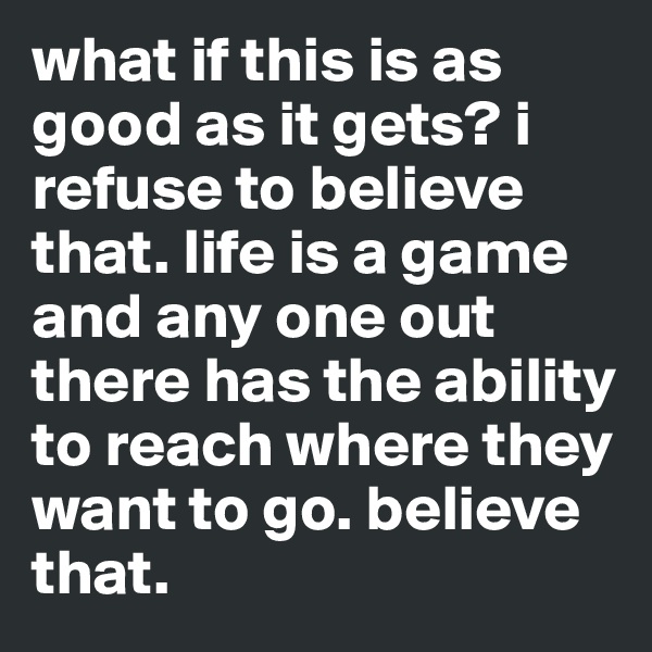 what if this is as good as it gets? i refuse to believe that. life is a game and any one out there has the ability to reach where they want to go. believe that. 