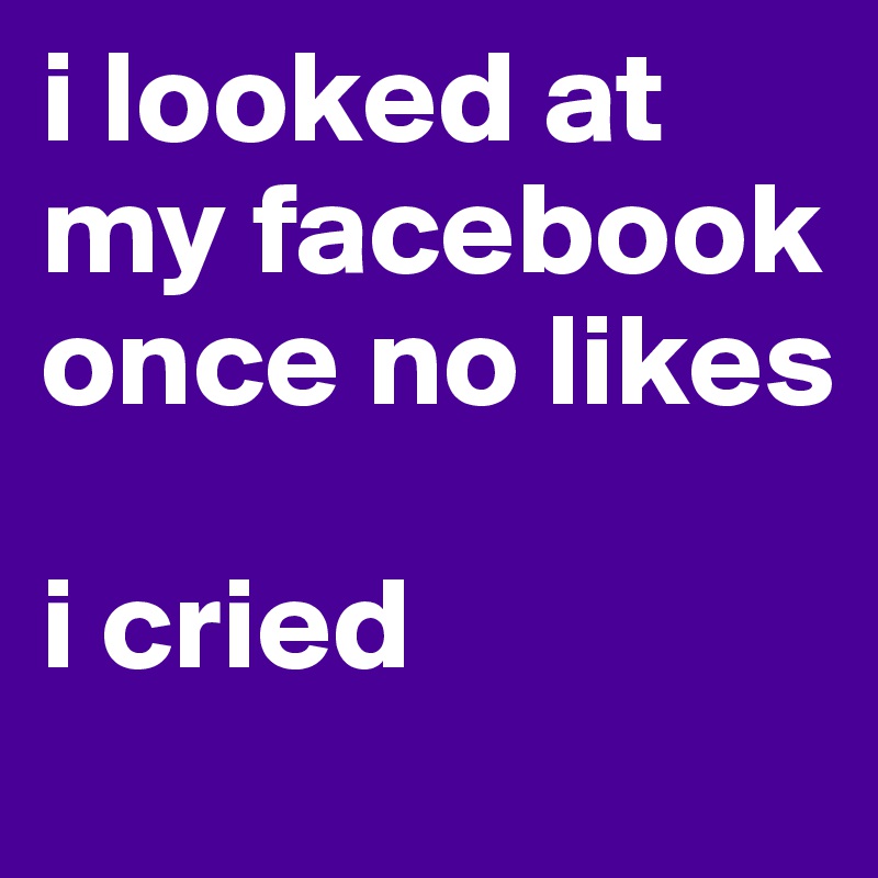 i looked at my facebook once no likes

i cried