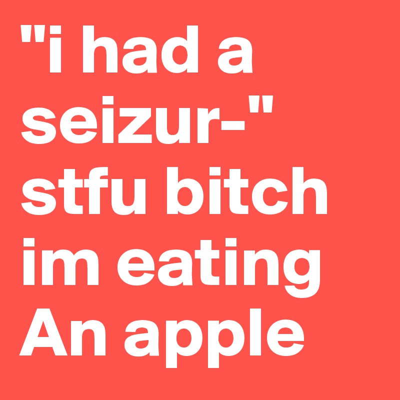 "i had a seizur-" stfu bitch im eating
An apple