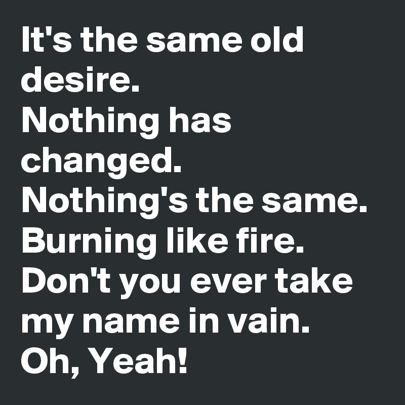 It's the same old desire.
Nothing has changed.
Nothing's the same.
Burning like fire.
Don't you ever take my name in vain.
Oh, Yeah! 