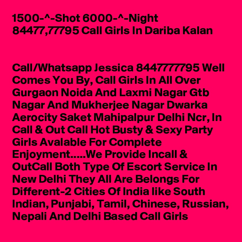 1500-^-Shot 6000-^-Night 84477,77795 Call Girls In Dariba Kalan

 
Call/Whatsapp Jessica 8447777795 Well Comes You By, Call Girls In All Over Gurgaon Noida And Laxmi Nagar Gtb Nagar And Mukherjee Nagar Dwarka Aerocity Saket Mahipalpur Delhi Ncr, In Call & Out Call Hot Busty & Sexy Party Girls Avalable For Complete Enjoyment.....We Provide Incall & OutCall Both Type Of Escort Service In New Delhi They All Are Belongs For Different-2 Cities Of India like South Indian, Punjabi, Tamil, Chinese, Russian, Nepali And Delhi Based Call Girls