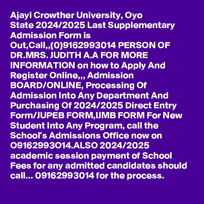 Ajayi Crowther University, Oyo State 2024/2025 Last Supplementary Admission Form is Out,Call,,{0}9162993014 PERSON OF DR.MRS. JUDITH A.A FOR MORE INFORMATION on how to Apply And Register Online,,, Admission BOARD/ONLINE, Processing Of Admission Into Any Department And Purchasing Of 2024/2025 Direct Entry Form/JUPEB FORM,IJMB FORM For New Student Into Any Program, call the School's Admissions Office now on O9162993O14.ALSO 2024/2025 academic session payment of School Fees for any admitted candidates should call... 09162993014 for the process.