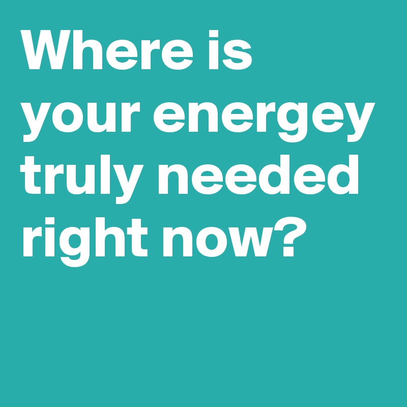 Where is your energey truly needed right now?
