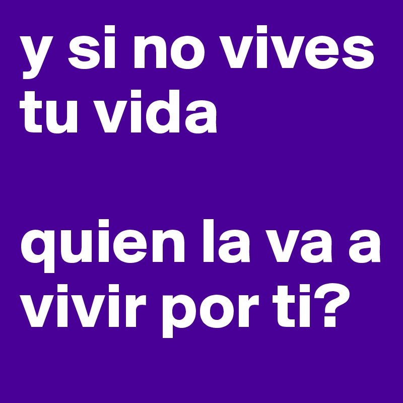 y si no vives tu vida

quien la va a vivir por ti?