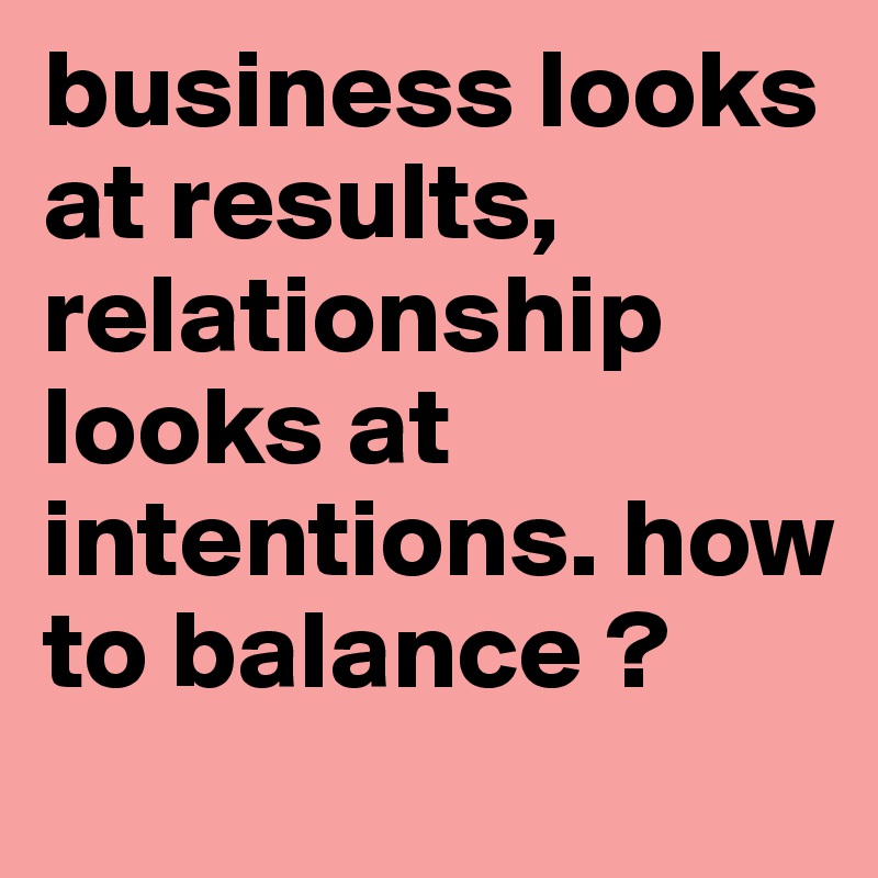 business looks at results, relationship looks at intentions. how to balance ?