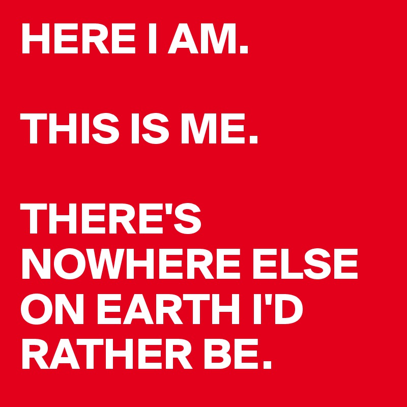 HERE I AM. 

THIS IS ME. 

THERE'S NOWHERE ELSE ON EARTH I'D RATHER BE. 