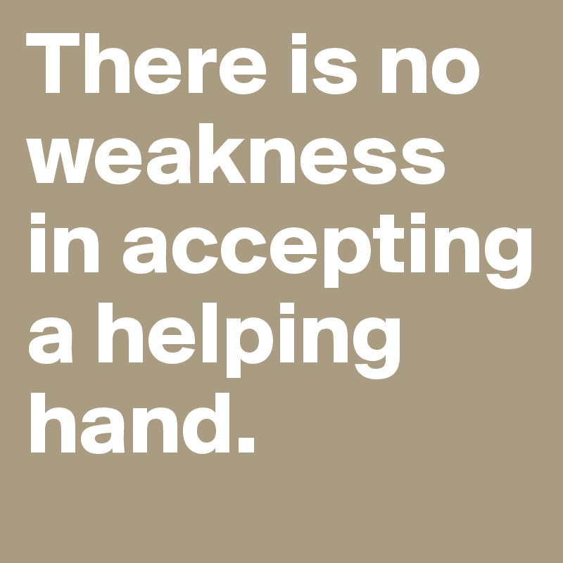 There is no weakness in accepting a helping hand.