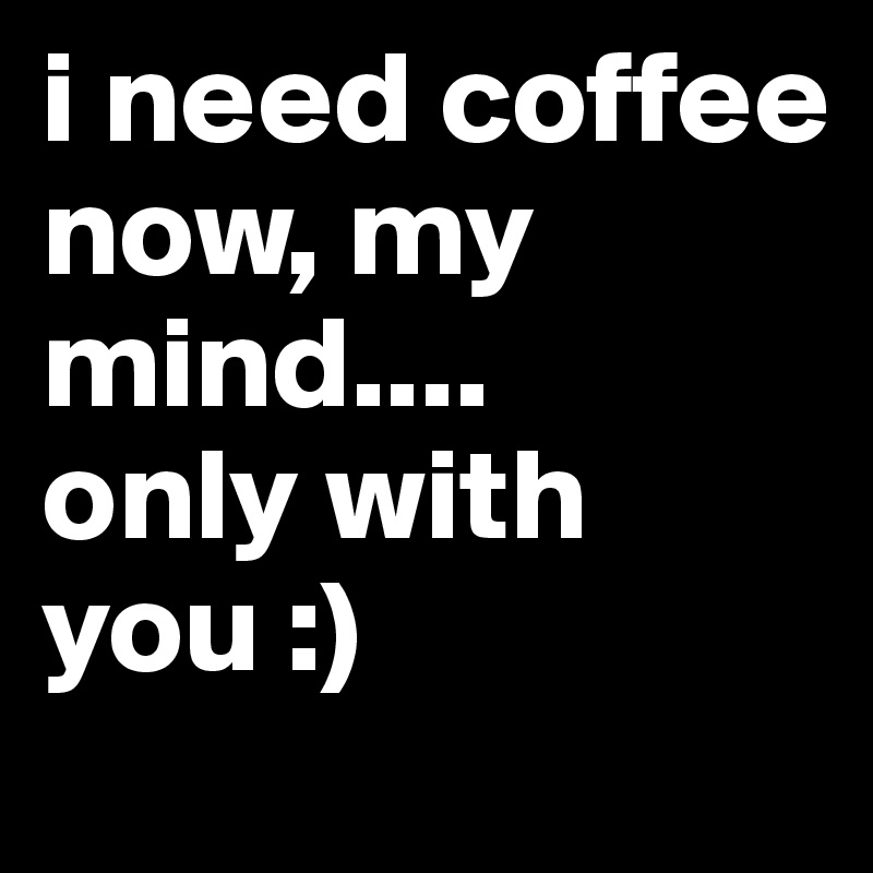 i need coffee 
now, my mind.... 
only with you :)