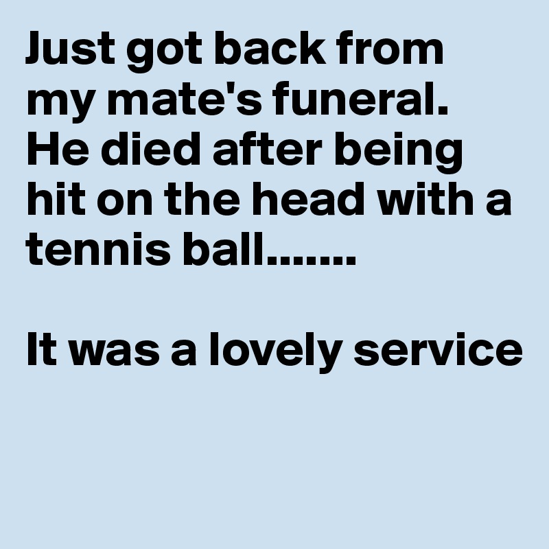 Just got back from my mate's funeral. He died after being hit on the head with a tennis ball.......

It was a lovely service

