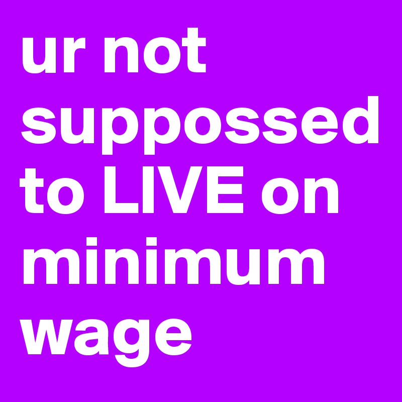 ur not suppossed to LIVE on minimum wage