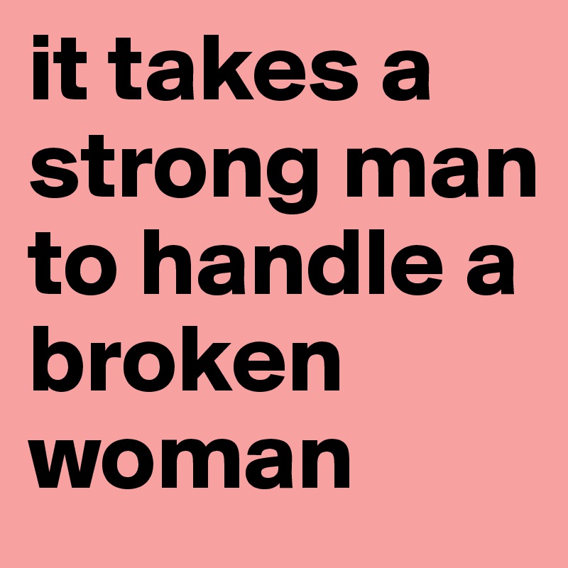 it takes a strong man to handle a broken woman