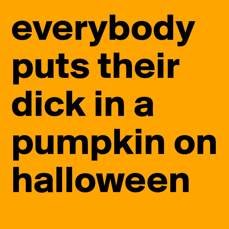 everybody puts their dick in a pumpkin on halloween