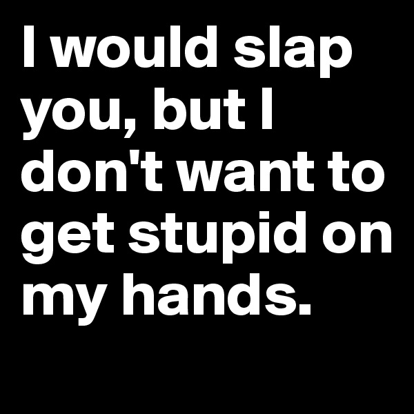 I would slap you, but I don't want to get stupid on my hands. 