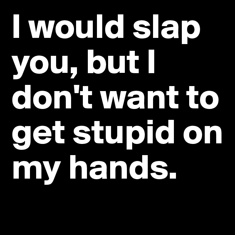 I would slap you, but I don't want to get stupid on my hands. 