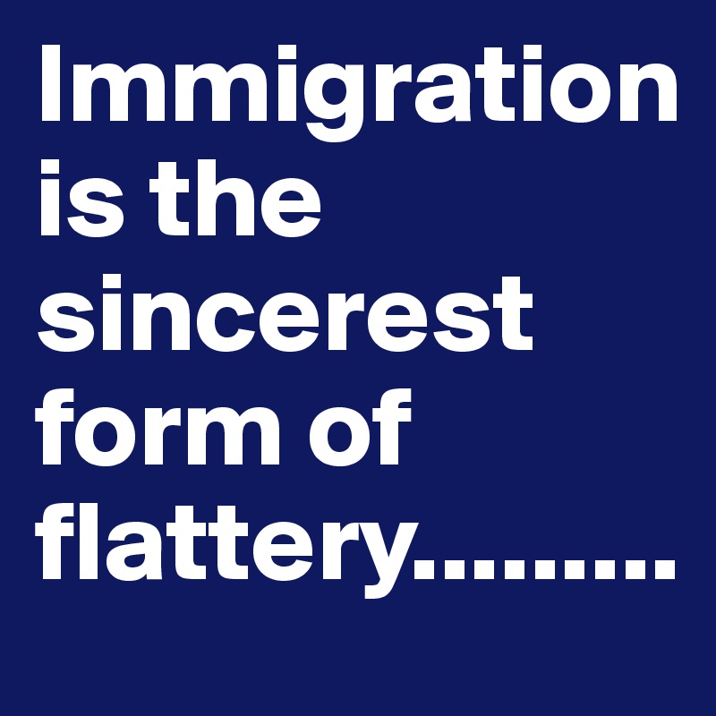 Immigration is the sincerest form of flattery.........