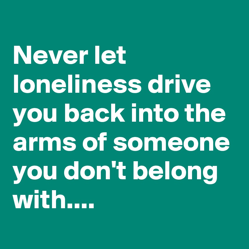 
Never let loneliness drive you back into the arms of someone you don't belong with....