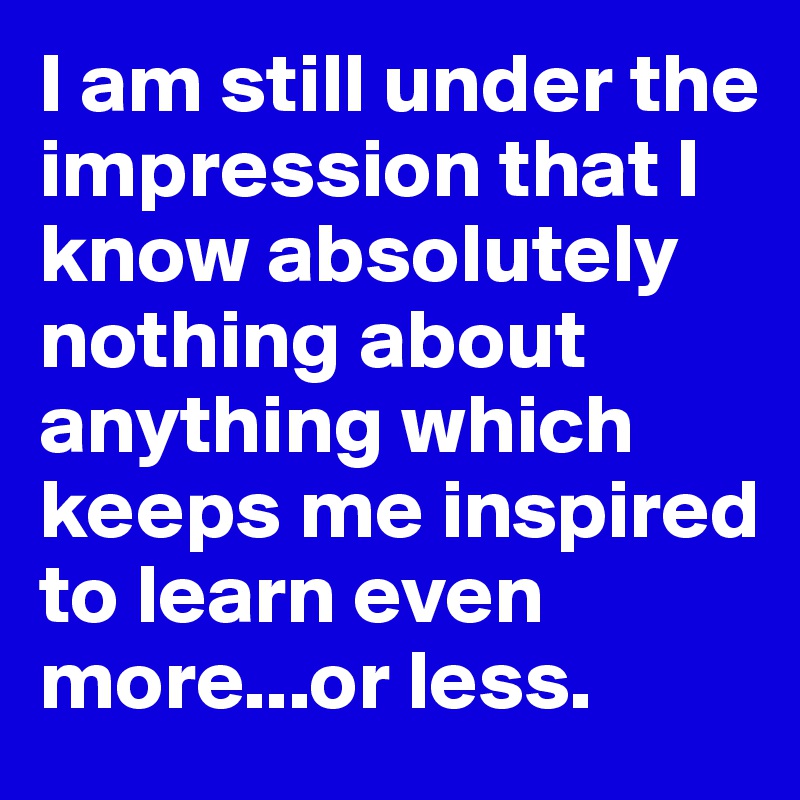 I am still under the impression that I know absolutely nothing about anything which keeps me inspired to learn even more...or less.