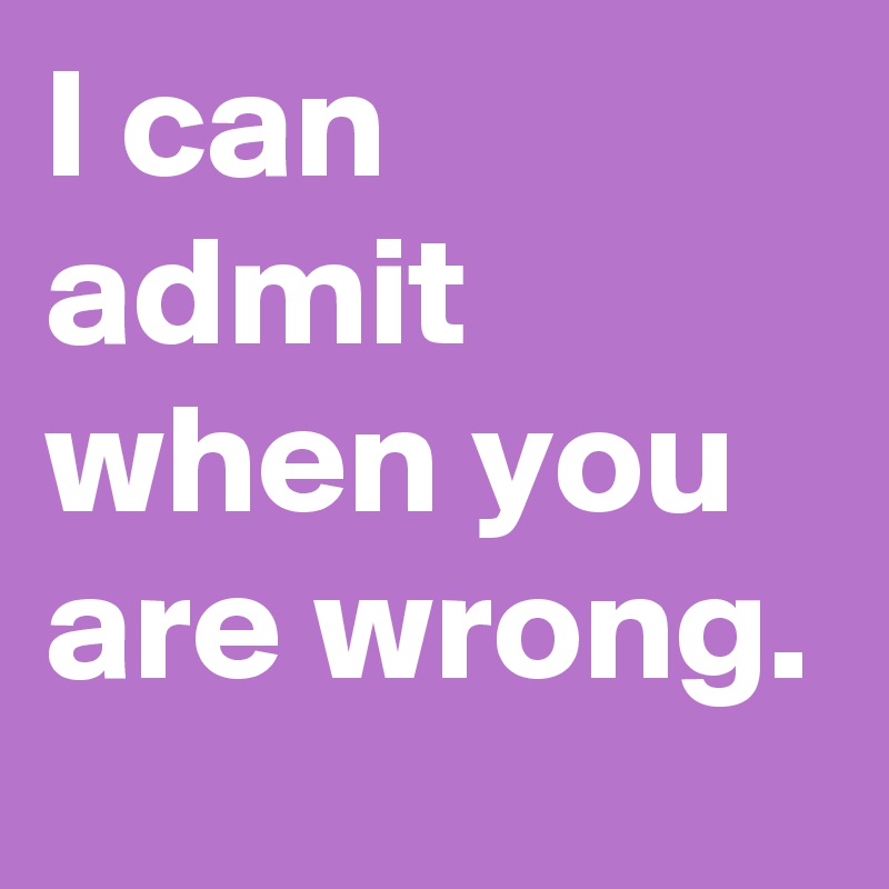 I can admit when you are wrong.