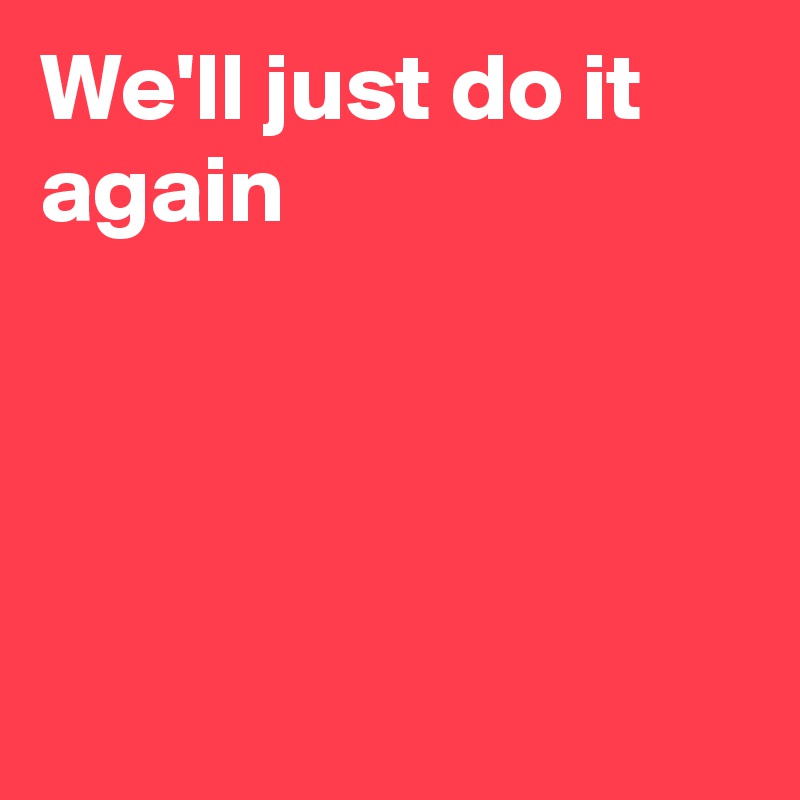 We'll just do it again




