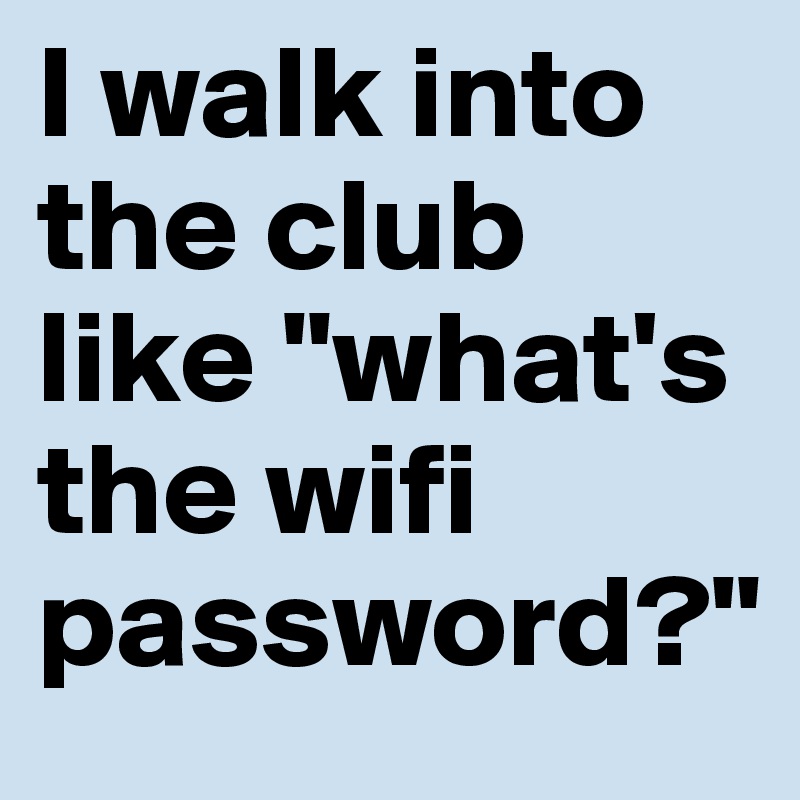 I walk into the club like "what's the wifi password?"