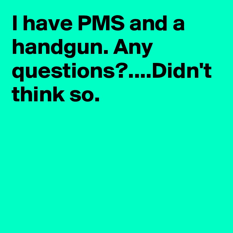 I have PMS and a handgun. Any questions?....Didn't think so.