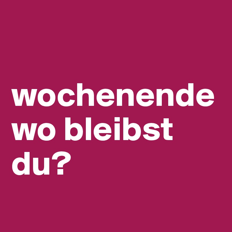 

wochenende wo bleibst du?
