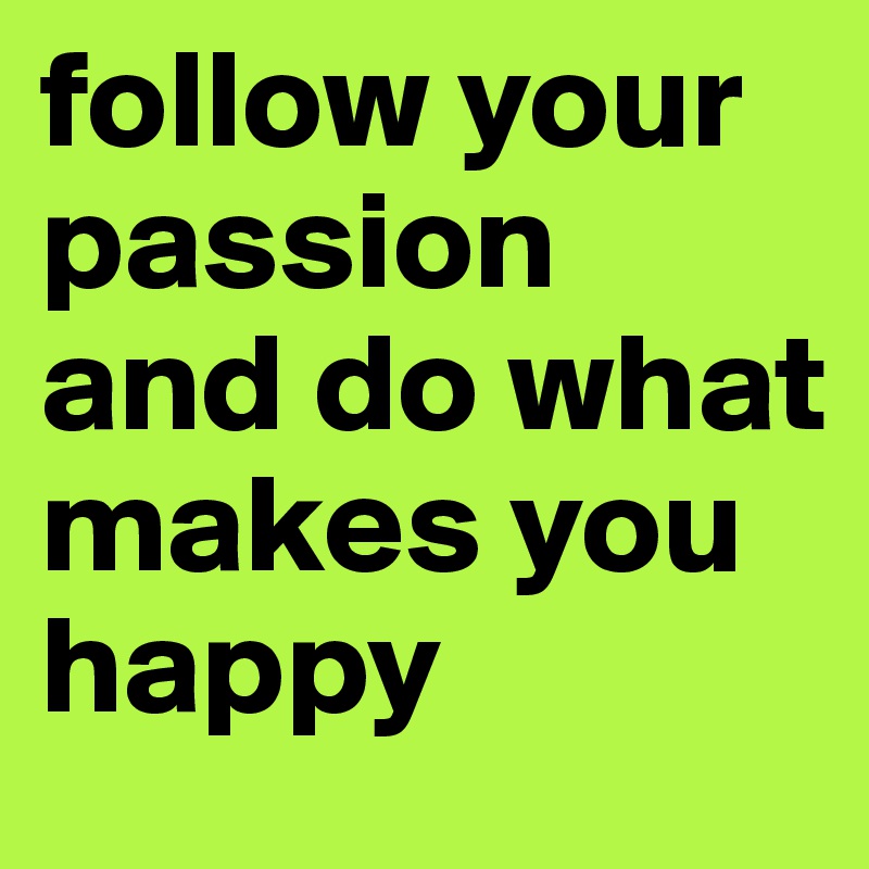 follow your passion and do what makes you happy