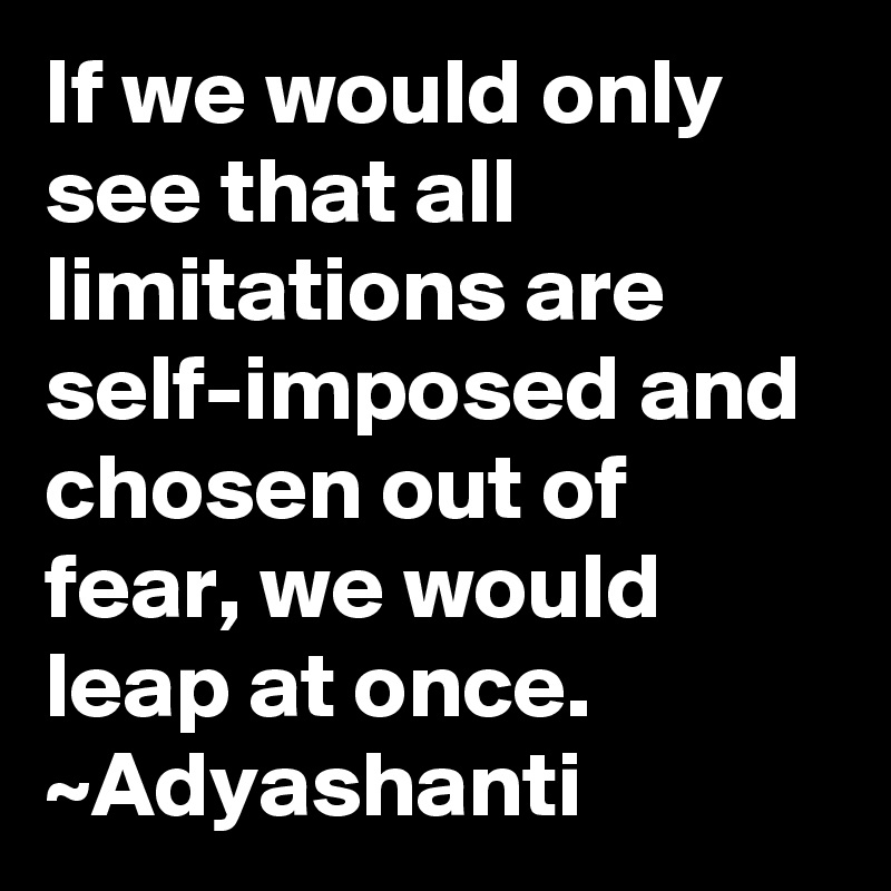 If we would only see that all limitations are self-imposed and chosen out of fear, we would leap at once.
~Adyashanti