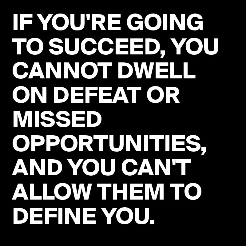 IF YOU'RE GOING TO SUCCEED, YOU CANNOT DWELL ON DEFEAT OR MISSED OPPORTUNITIES, AND YOU CAN'T ALLOW THEM TO DEFINE YOU.
