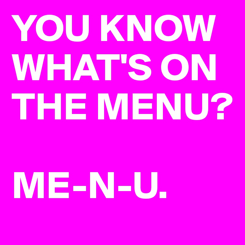 YOU KNOW WHAT'S ON THE MENU?

ME-N-U.