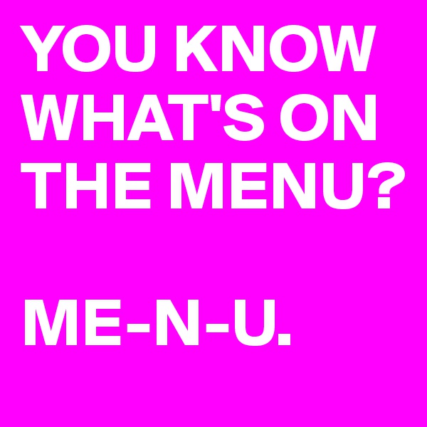 YOU KNOW WHAT'S ON THE MENU?

ME-N-U.