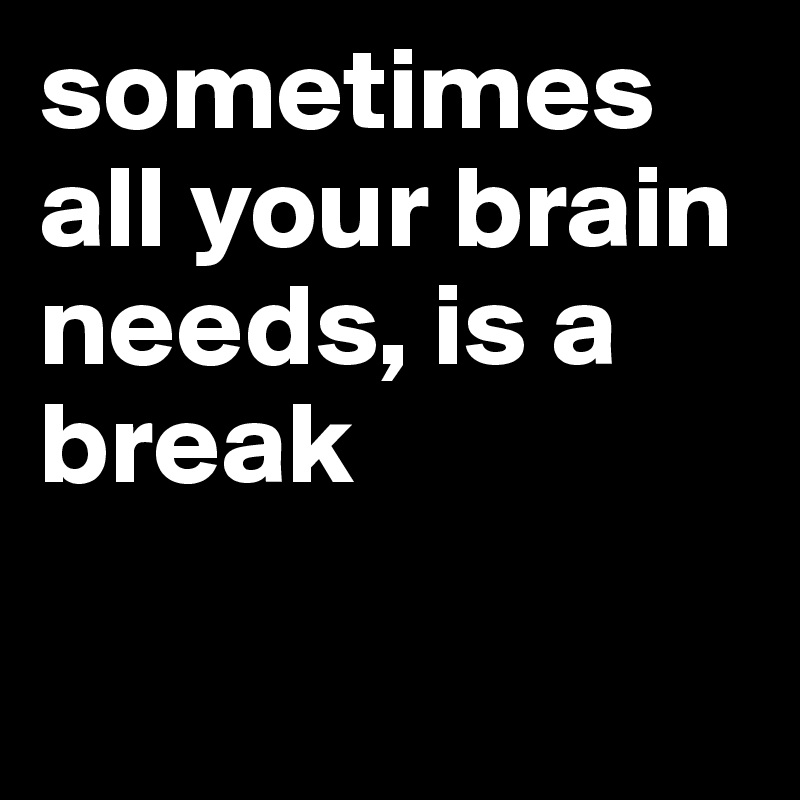 sometimes all your brain needs, is a break


