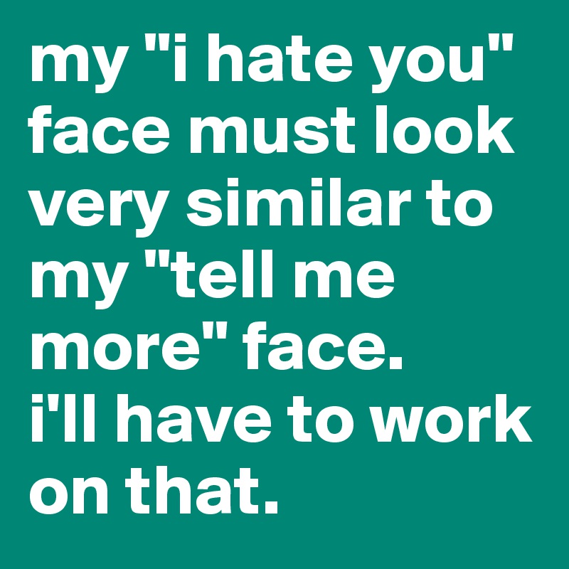 my "i hate you" face must look very similar to my "tell me more" face. 
i'll have to work on that.
