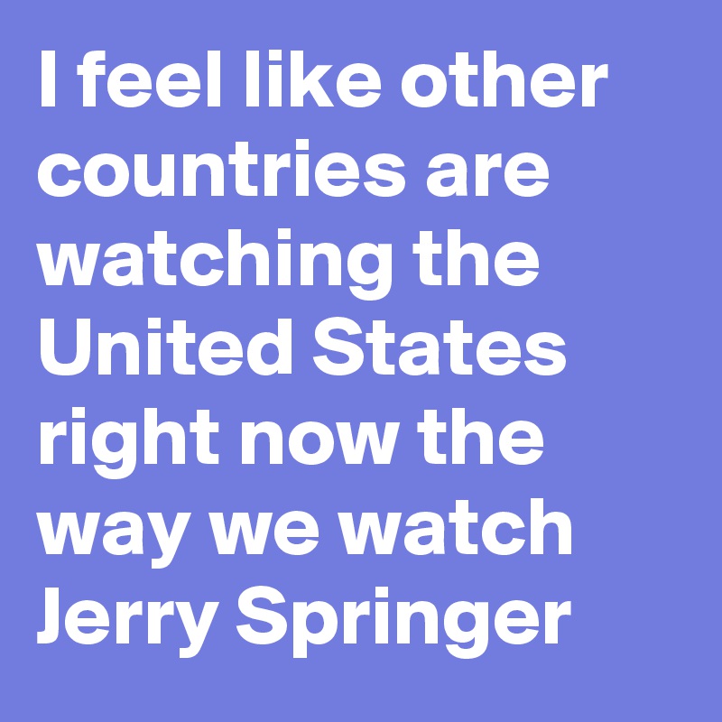 I feel like other countries are watching the United States right now the way we watch Jerry Springer