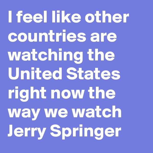 I feel like other countries are watching the United States right now the way we watch Jerry Springer