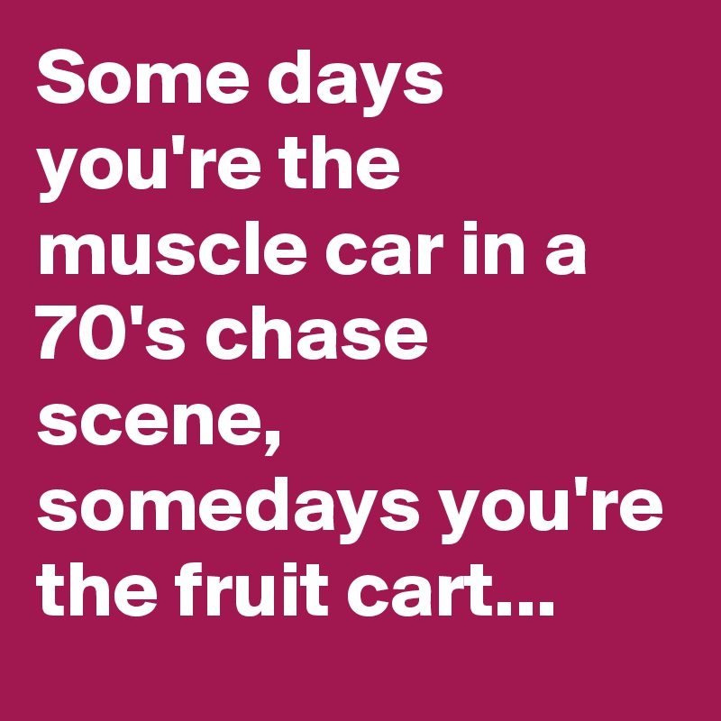 Some days you're the muscle car in a 70's chase scene, somedays you're the fruit cart...