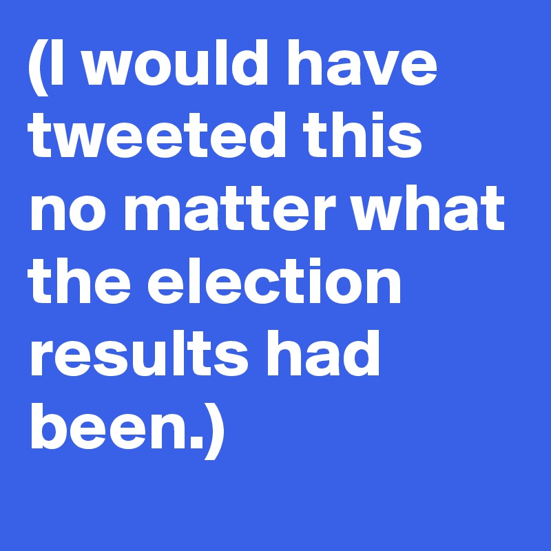 (I would have tweeted this no matter what the election results had been.)