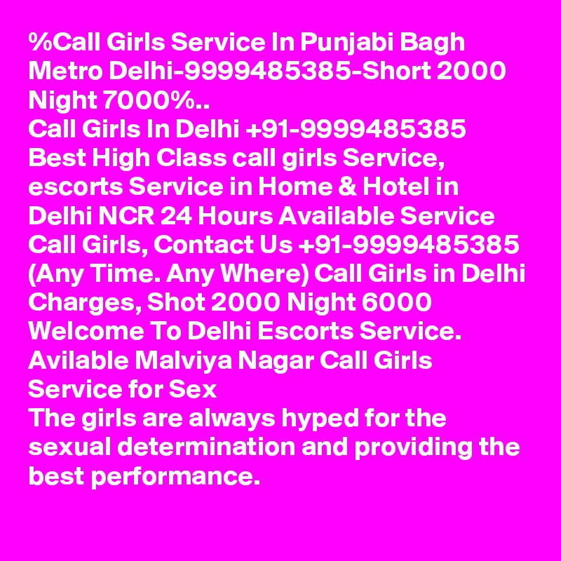 %Call Girls Service In Punjabi Bagh Metro Delhi-9999485385-Short 2000 Night 7000%..
Call Girls In Delhi +91-9999485385 Best High Class call girls Service, escorts Service in Home & Hotel in Delhi NCR 24 Hours Available Service Call Girls, Contact Us +91-9999485385 (Any Time. Any Where) Call Girls in Delhi Charges, Shot 2000 Night 6000 Welcome To Delhi Escorts Service. 
Avilable Malviya Nagar Call Girls Service for Sex
The girls are always hyped for the sexual determination and providing the best performance.
