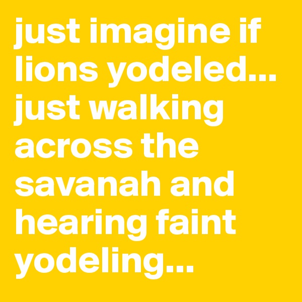 just imagine if lions yodeled... just walking across the savanah and hearing faint yodeling...