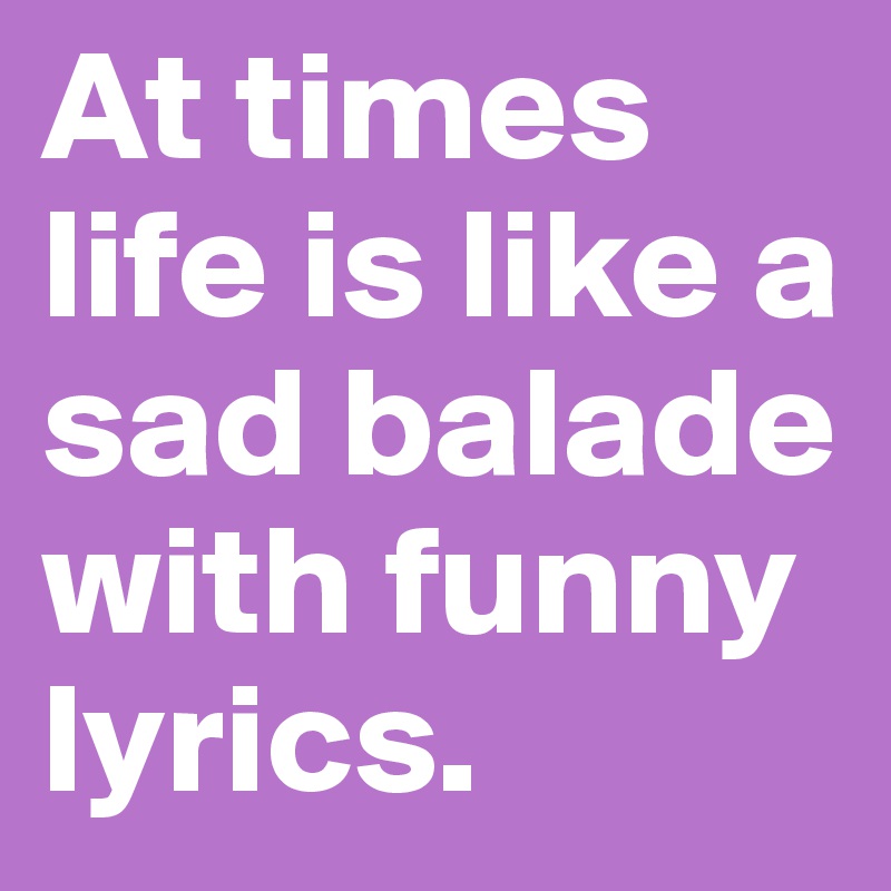 At times life is like a sad balade with funny lyrics. 