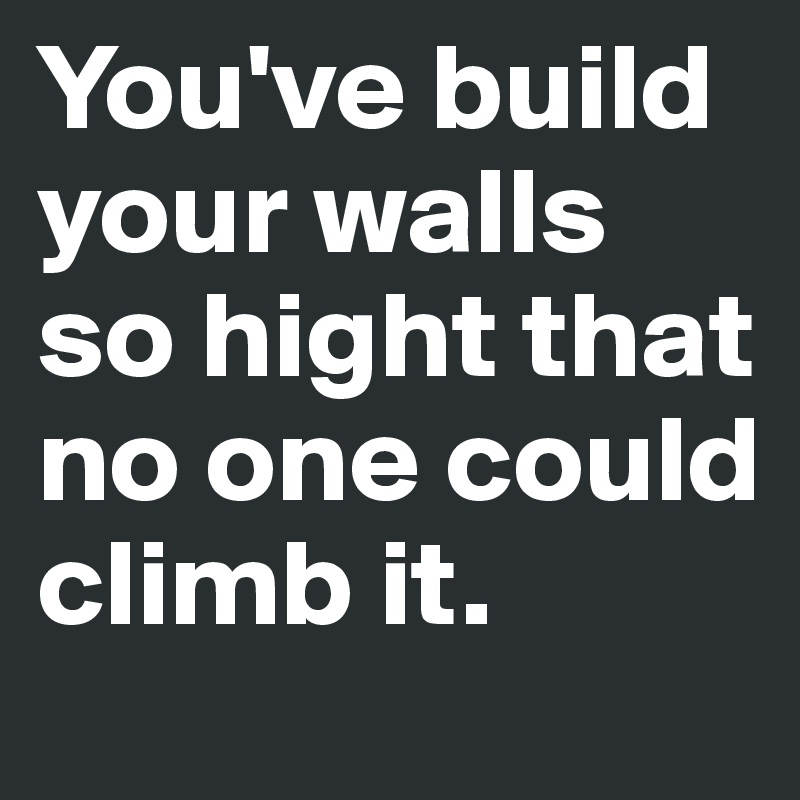 You've build your walls so hight that no one could climb it.