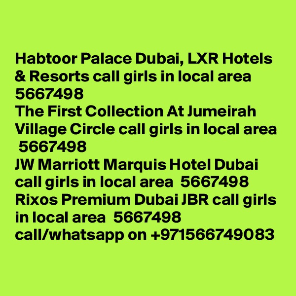 

Habtoor Palace Dubai, LXR Hotels & Resorts call girls in local area  5667498? 
The First Collection At Jumeirah Village Circle call girls in local area  5667498? 
JW Marriott Marquis Hotel Dubai call girls in local area  5667498? 
Rixos Premium Dubai JBR call girls in local area  5667498? 
call/whatsapp on +971566749083 
