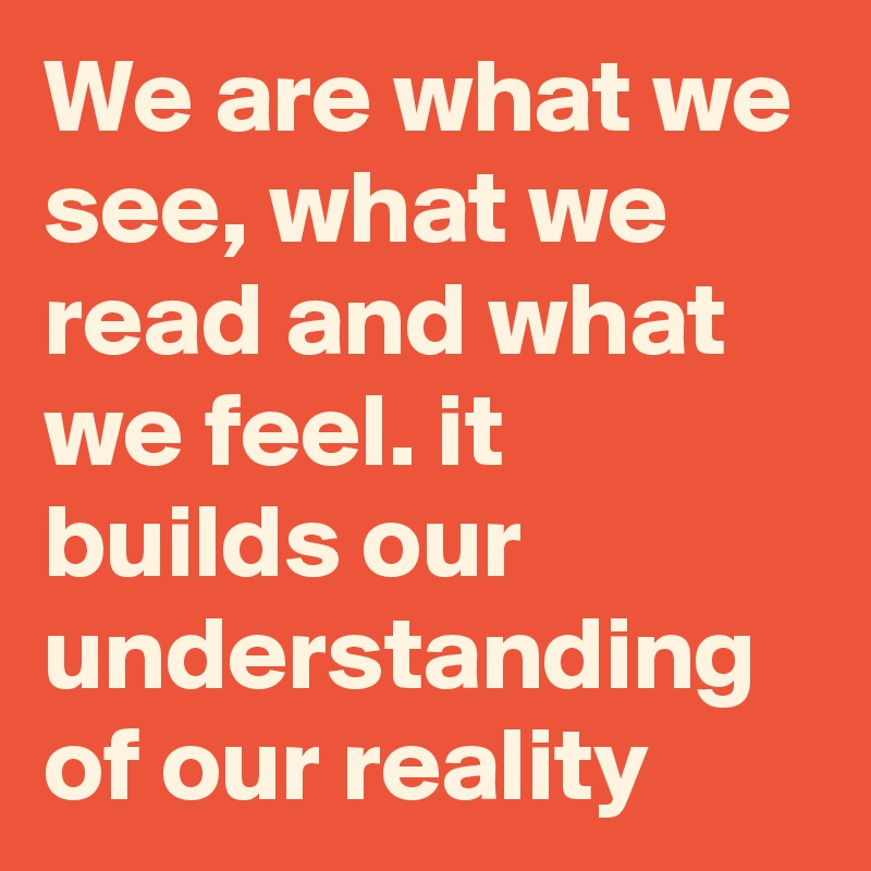 We are what we see, what we read and what we feel. it builds our understanding of our reality