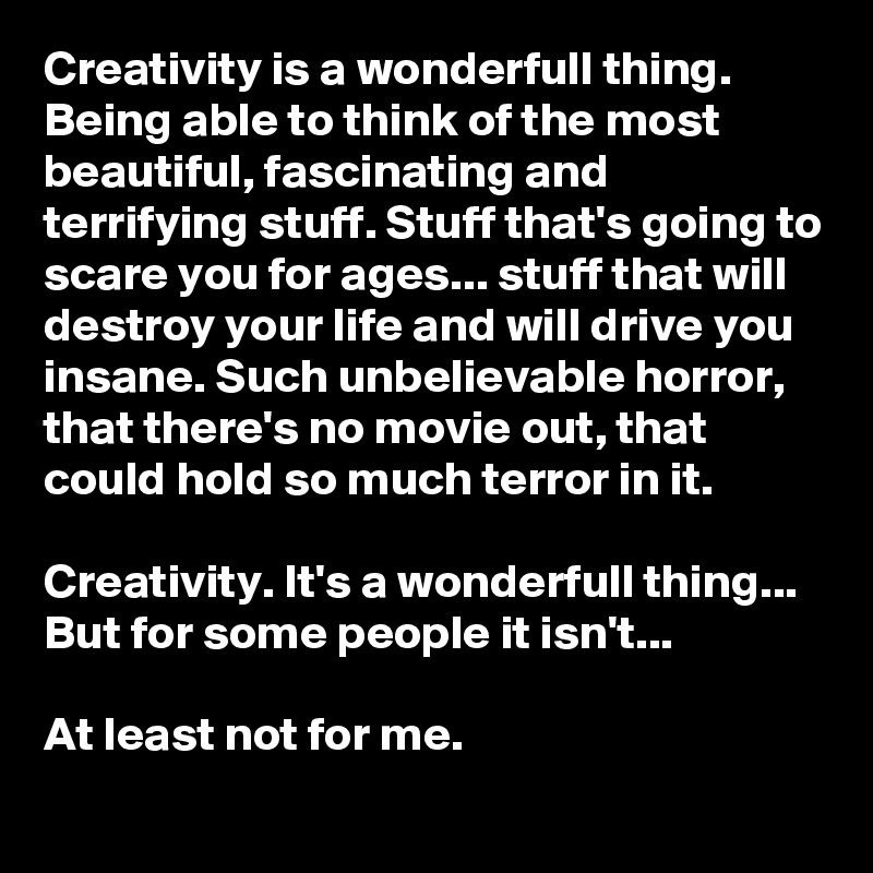 Creativity is a wonderfull thing. Being able to think of the most beautiful, fascinating and terrifying stuff. Stuff that's going to scare you for ages... stuff that will destroy your life and will drive you insane. Such unbelievable horror, that there's no movie out, that could hold so much terror in it.

Creativity. It's a wonderfull thing... But for some people it isn't...

At least not for me.