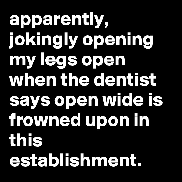 apparently, jokingly opening my legs open when the dentist says open wide is frowned upon in this establishment.