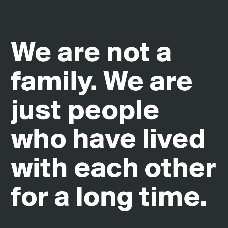 
We are not a family. We are just people who have lived with each other for a long time.