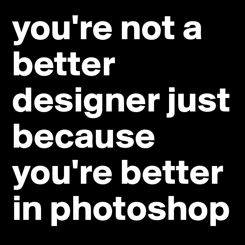 you're not a better designer just because you're better in photoshop